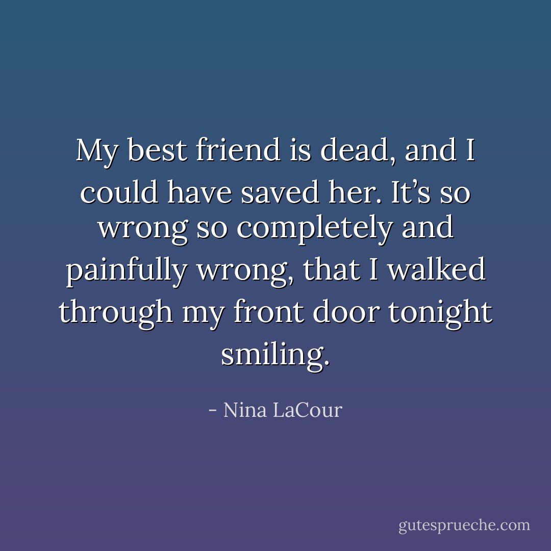 My best friend is dead, and I could have saved her. It’s so wrong so completely and painfully wrong, that I walked through my front door tonight smiling. - Nina LaCour