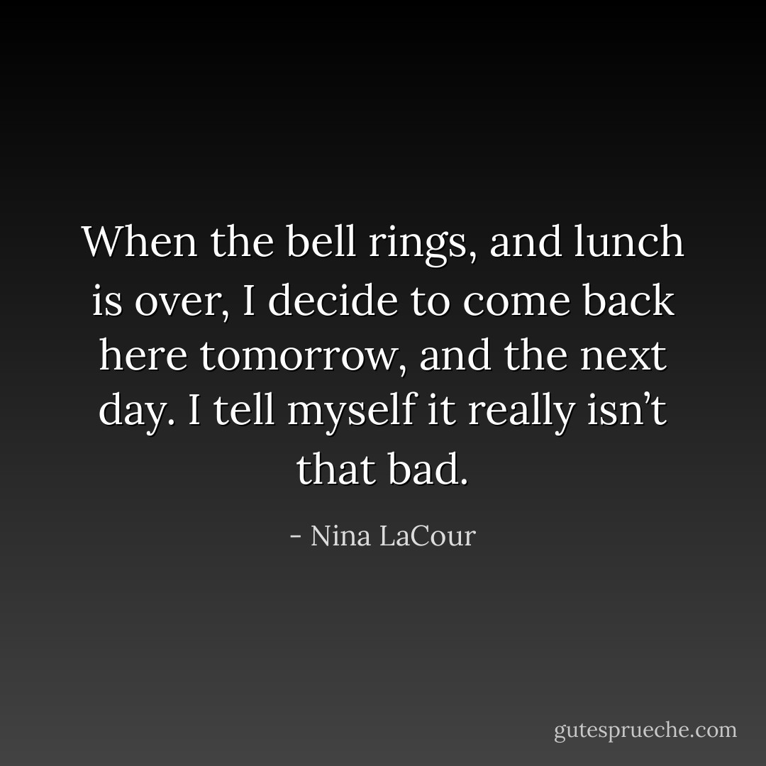When the bell rings, and lunch is over, I decide to come back here tomorrow, and the next day. I tell myself it really isn’t that bad. - Nina LaCour