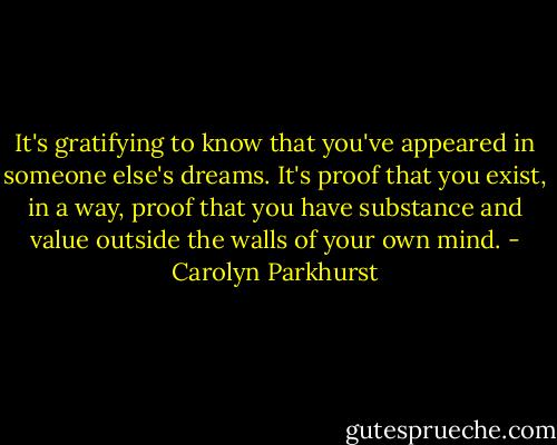 It's gratifying to know that you've appeared in someone else's dreams. It's proof that you exist, in a way, proof that you have substance and value outside the walls of your own mind. - Carolyn Parkhurst