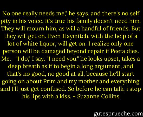 No one really needs me," he says, and there's no self pity in his voice. It's true his family doesn't need him. They will mourn him, as will a handful of friends. But they will get on. Even Haymitch, with the help of a lot of white liquor, will get on. I realize only one person will be damaged beyond repair if Peeta dies. Me.<br /><br /> "I do," I say. "I need you." he looks upset, takes a deep breath as if to begin a long argument, and that's no good, no good at all, because he'll start going on about Prim and my mother and everything and I'll just get confused. So before he can talk, i stop his lips with a kiss. - Suzanne Collins