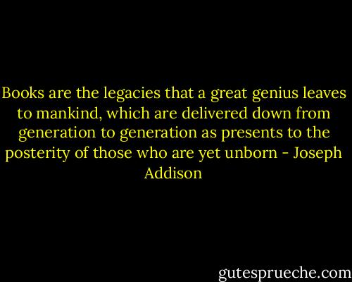 Books are the legacies that a great genius leaves to<br />mankind, which are delivered down from generation to<br />generation as presents to the posterity of those who are yet unborn - Joseph Addison