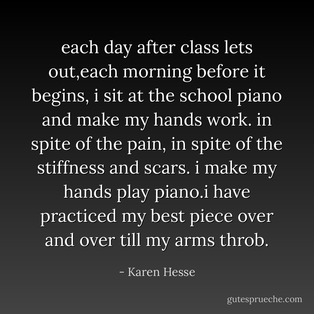 each day after class lets out,each morning before it begins, i sit at the school piano and make my hands work. in spite of the pain, in spite of the stiffness and scars. i make my hands play piano.i have practiced my best piece over and over till my arms throb. - Karen Hesse