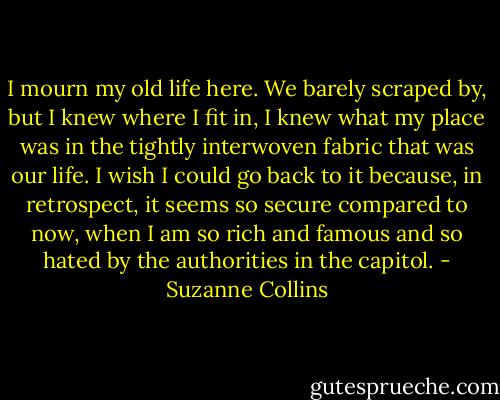 I mourn my old life here. We barely scraped by, but I knew where I fit in, I knew what my place was in the tightly interwoven fabric that was our life. I wish I could go back to it because, in retrospect, it seems so secure compared to now, when I am so rich and famous and so hated by the authorities in the capitol. - Suzanne Collins