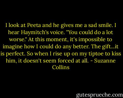 I look at Peeta and he gives me a sad smile. I hear Haymitch's voice. "You could do a lot worse." At this moment, it's impossible to imagine how I could do any better. The gift...it is perfect. So when I rise up on my tiptoe to kiss him, it doesn't seem forced at all. - Suzanne Collins