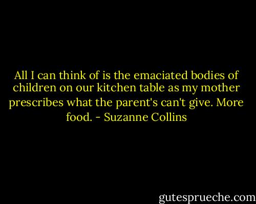 All I can think of is the emaciated bodies of children on our kitchen table as my mother prescribes what the parent's can't give. More food. - Suzanne Collins