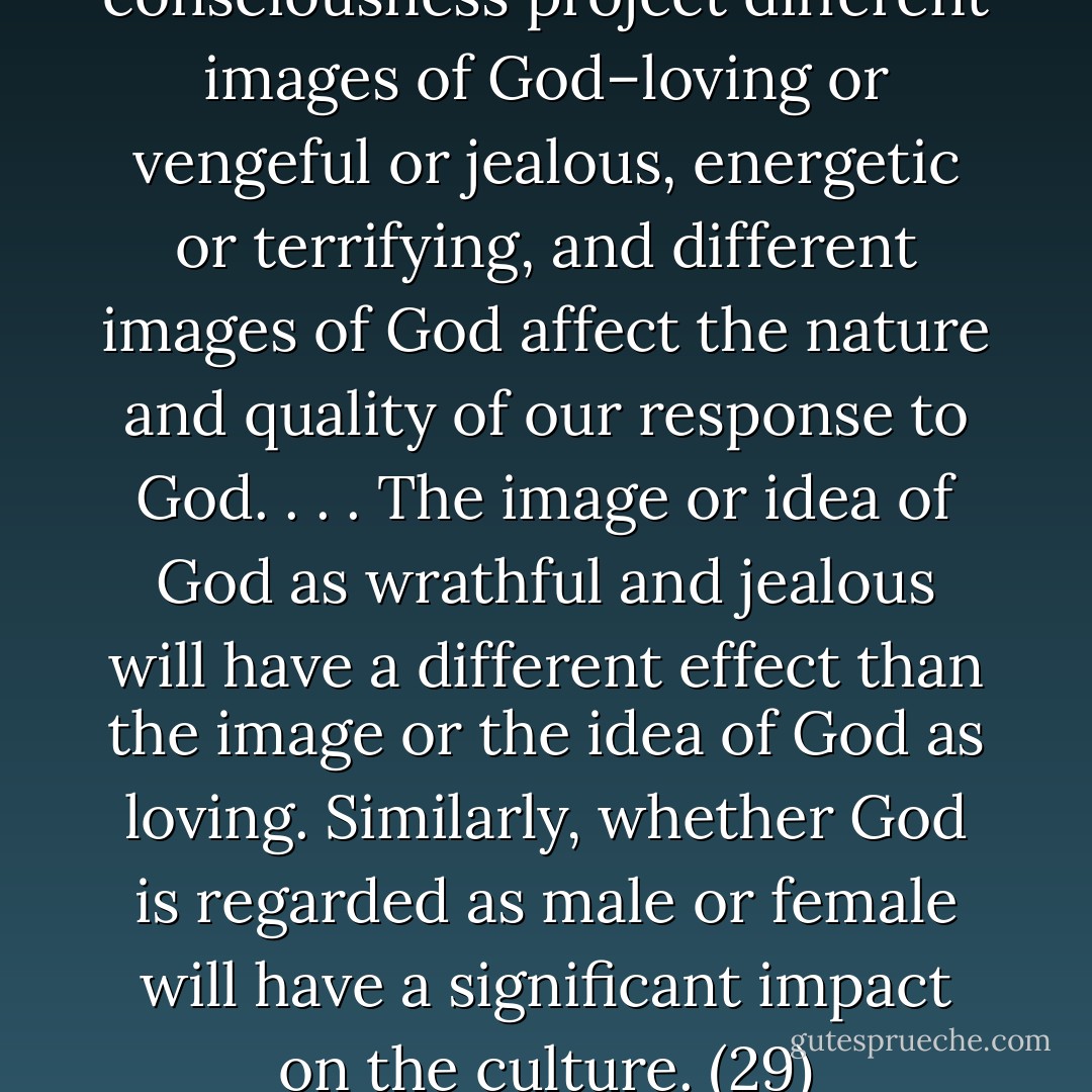 Different states of consciousness project different images of God–loving or vengeful or jealous, energetic or terrifying, and different images of God affect the nature and quality of our response to God. . . . The image or idea of God as wrathful and jealous will have a different effect than the image or the idea of God as loving. Similarly, whether God is regarded as male or female will have a significant impact on the culture. (29) - Ravi Ravindra