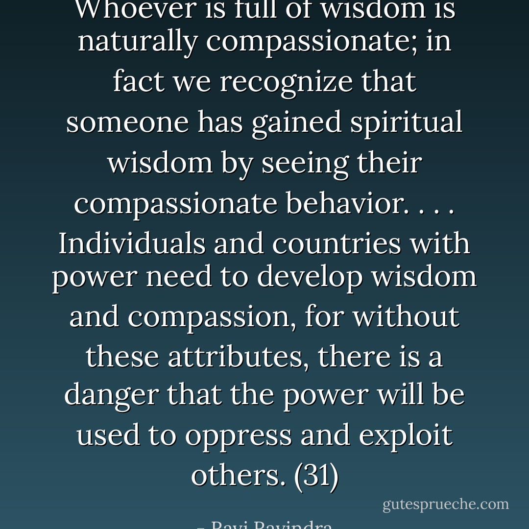 Whoever is full of wisdom is naturally compassionate; in fact we recognize that someone has gained spiritual wisdom by seeing their compassionate behavior. . . . Individuals and countries with power need to develop wisdom and compassion, for without these attributes, there is a danger that the power will be used to oppress and exploit others. (31) - Ravi Ravindra