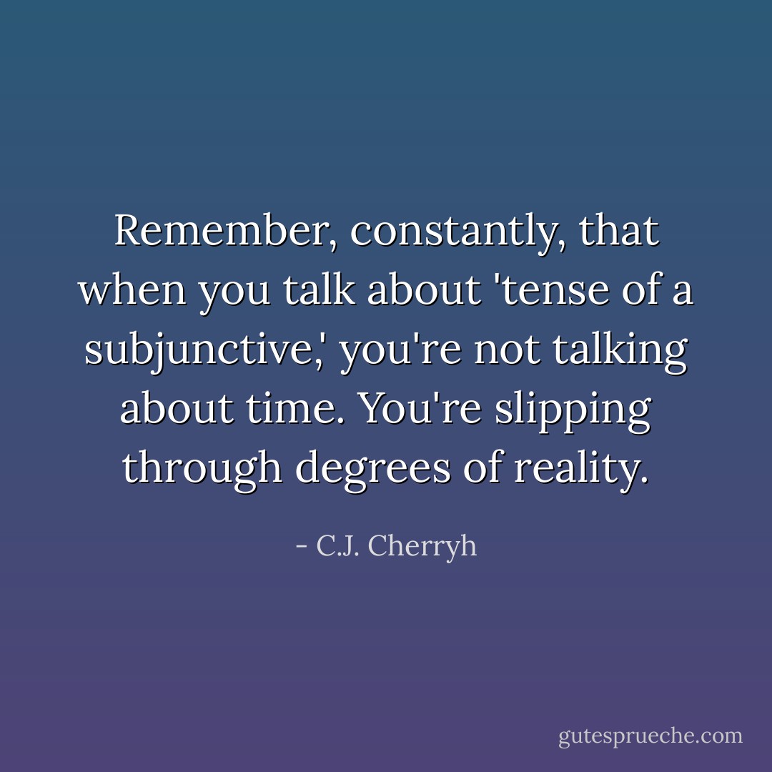 Remember, constantly, that when you talk about 'tense of a subjunctive,' you're not talking about time. You're slipping through degrees of reality. - C.J. Cherryh