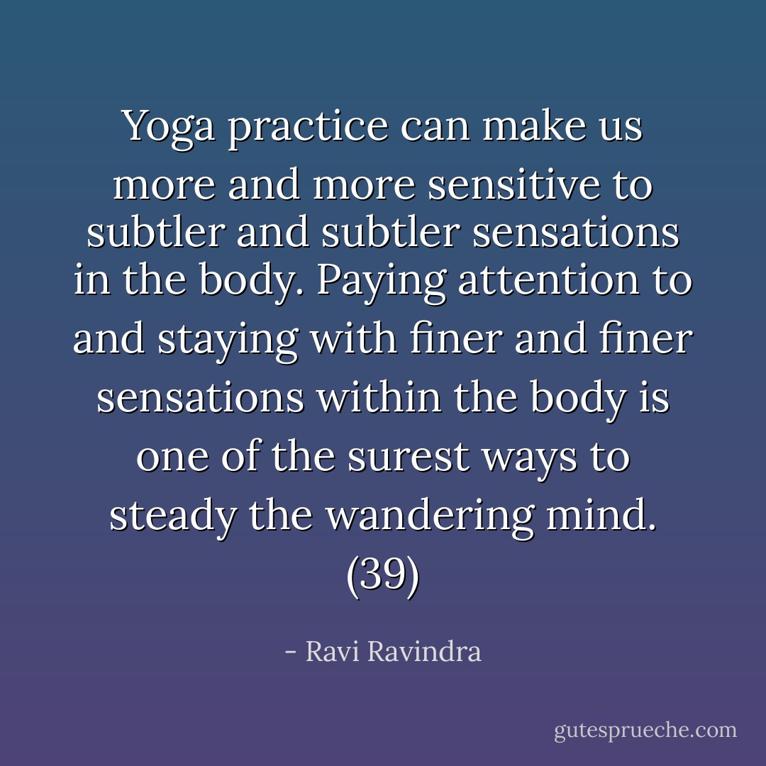 Yoga practice can make us more and more sensitive to subtler and subtler sensations in the body. Paying attention to and staying with finer and finer sensations within the body is one of the surest ways to steady the wandering mind. (39) - Ravi Ravindra
