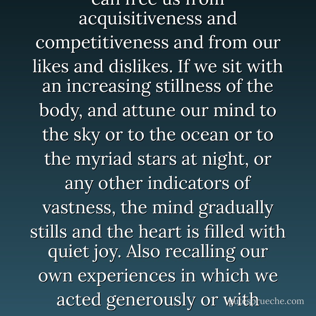 As spiritual searchers we need to become freer and freer of the attachment to our own smallness in which we get occupied with me-me-me. Pondering on large ideas or standing in front of things which remind us of a vast scale can free us from acquisitiveness and competitiveness and from our likes and dislikes. If we sit with an increasing stillness of the body, and attune our mind to the sky or to the ocean or to the myriad stars at night, or any other indicators of vastness, the mind gradually stills and the heart is filled with quiet joy. Also recalling our own experiences in which we acted generously or with compassion for the simple delight of it without expectation of any gain can give us more confidence in the existence of a deeper goodness from which we may deviate. (39) - Ravi Ravindra