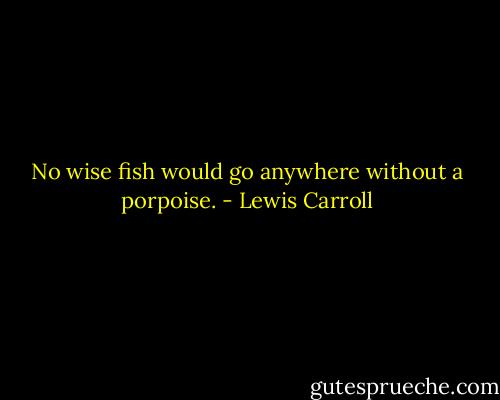 No wise fish would go anywhere without a porpoise. - Lewis Carroll