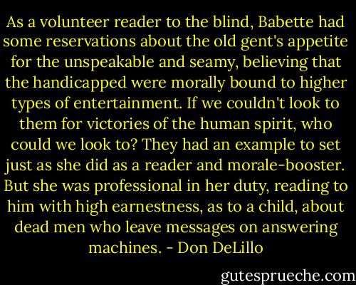 As a volunteer reader to the blind, Babette had some reservations about the old gent's appetite for the unspeakable and seamy, believing that the handicapped were morally bound to higher types of entertainment. If we couldn't look to them for victories of the human spirit, who could we look to? They had an example to set just as she did as a reader and morale-booster. But she was professional in her duty, reading to him with high earnestness, as to a child, about dead men who leave messages on answering machines. - Don DeLillo