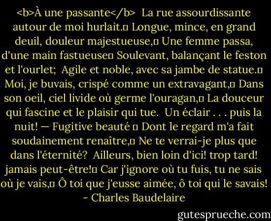 <b>À une passante</b><br /><br />La rue assourdissante autour de moi hurlait. <br />Longue, mince, en grand deuil, douleur majestueuse, <br />Une femme passa, d'une main fastueuse <br />Soulevant, balançant le feston et l'ourlet;<br /><br />Agile et noble, avec sa jambe de statue. <br />Moi, je buvais, crispé comme un extravagant, <br />Dans son oeil, ciel livide où germe l'ouragan, <br />La douceur qui fascine et le plaisir qui tue.<br /><br />Un éclair . . . puis la nuit! — Fugitive beauté  <br />Dont le regard m'a fait soudainement renaître, <br />Ne te verrai-je plus que dans l'éternité?<br /><br />Ailleurs, bien loin d'ici! trop tard! jamais peut-être! <br />Car j'ignore où tu fuis, tu ne sais où je vais, <br />Ô toi que j'eusse aimée, ô toi qui le savais! - Charles Baudelaire