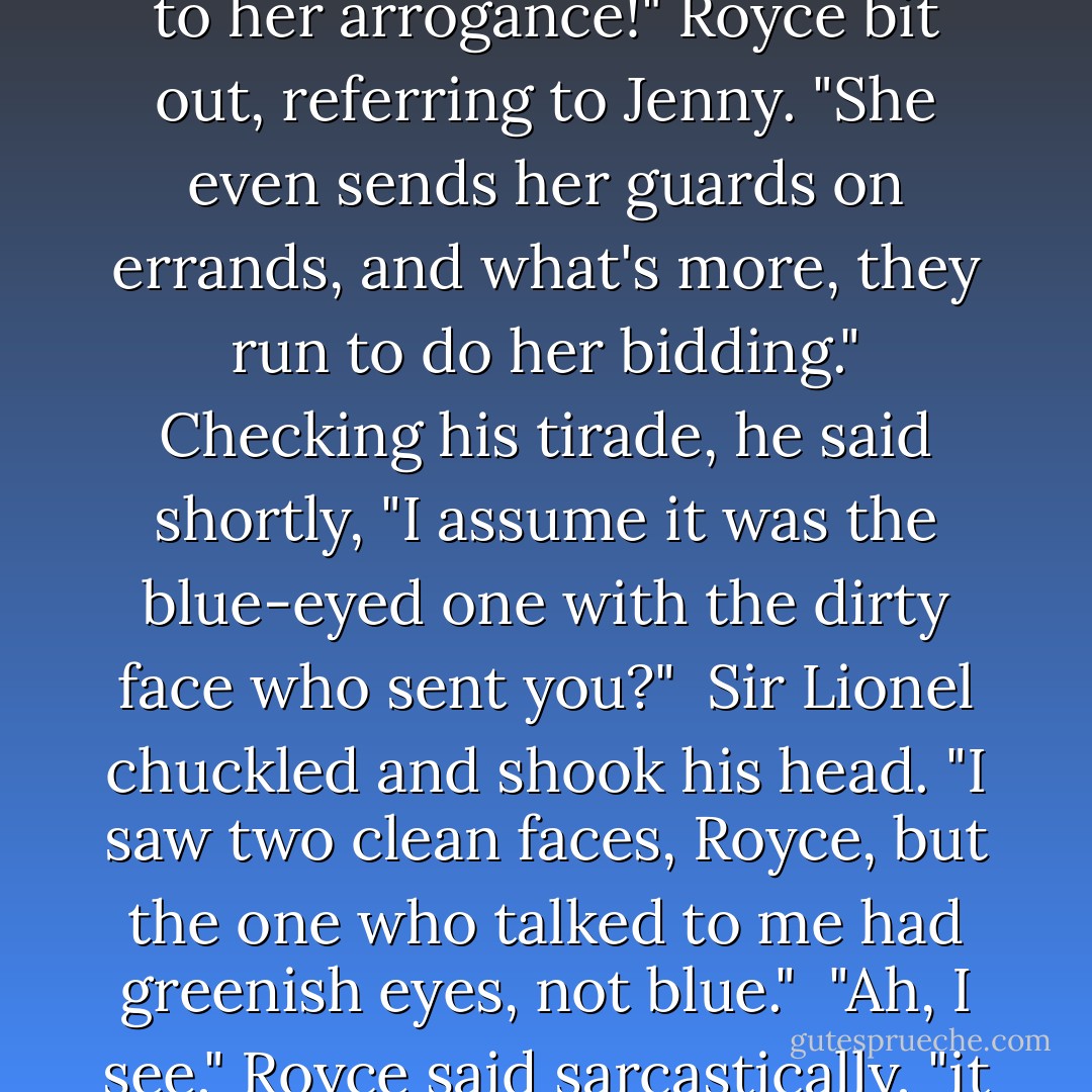 Sir Eustace was with Royce and Stefan looking over some maps when he was informed by the guard that the ladies were asking for him. "Is there no end to her arrogance!" Royce bit out, referring to Jenny. "She even sends her guards on errands, and what's more, they run to do her bidding." Checking his tirade, he said shortly, "I assume it was the blue-eyed one with the dirty face who sent you?"<br /><br />Sir Lionel chuckled and shook his head. "I saw two clean faces, Royce, but the one who talked to me had greenish eyes, not blue."<br /><br />"Ah, I see," Royce said sarcastically, "it wasn't Arrogance that sent you trotting away from your post, it was Beauty. What does she want? - Judith McNaught