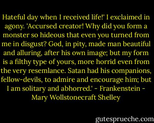 Hateful day when I received life!' I exclaimed in agony. 'Accursed creator! Why did you form a monster so hideous that even you turned from me in disgust? God, in pity, made man beautiful and alluring, after his own image; but my form is a filthy type of yours, more horrid even from the very resemlance. Satan had his companions, fellow-devils, to admire and encourage him; but I am solitary and abhorred.' - Frankenstein - Mary Wollstonecraft Shelley