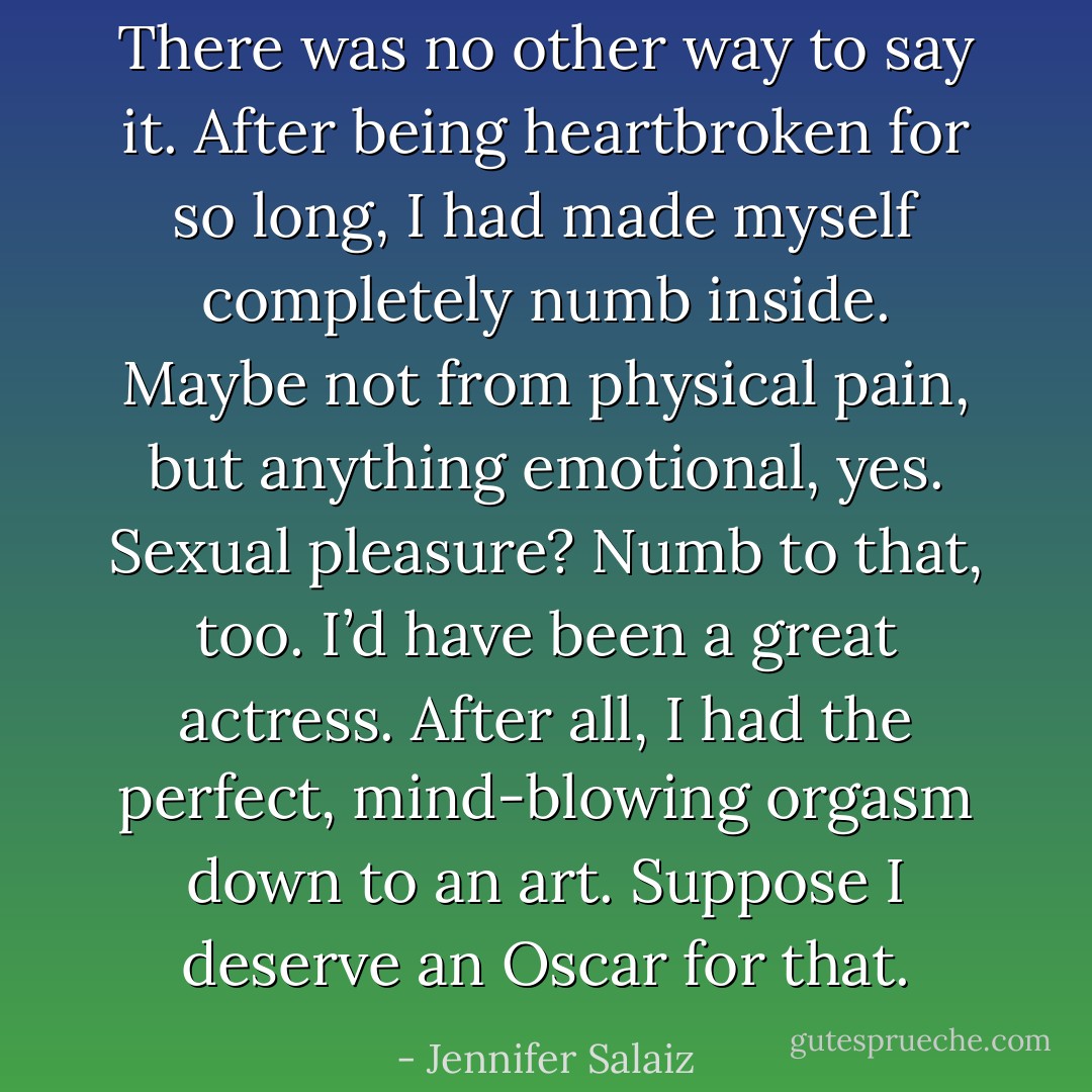 There was no other way to say it. After being heartbroken for so long, I had made myself completely numb inside. Maybe not from physical pain, but anything emotional, yes. Sexual pleasure? Numb to that, too. I’d have been a great actress. After all, I had the perfect, mind-blowing orgasm down to an art. Suppose I deserve an Oscar for that. - Jennifer Salaiz