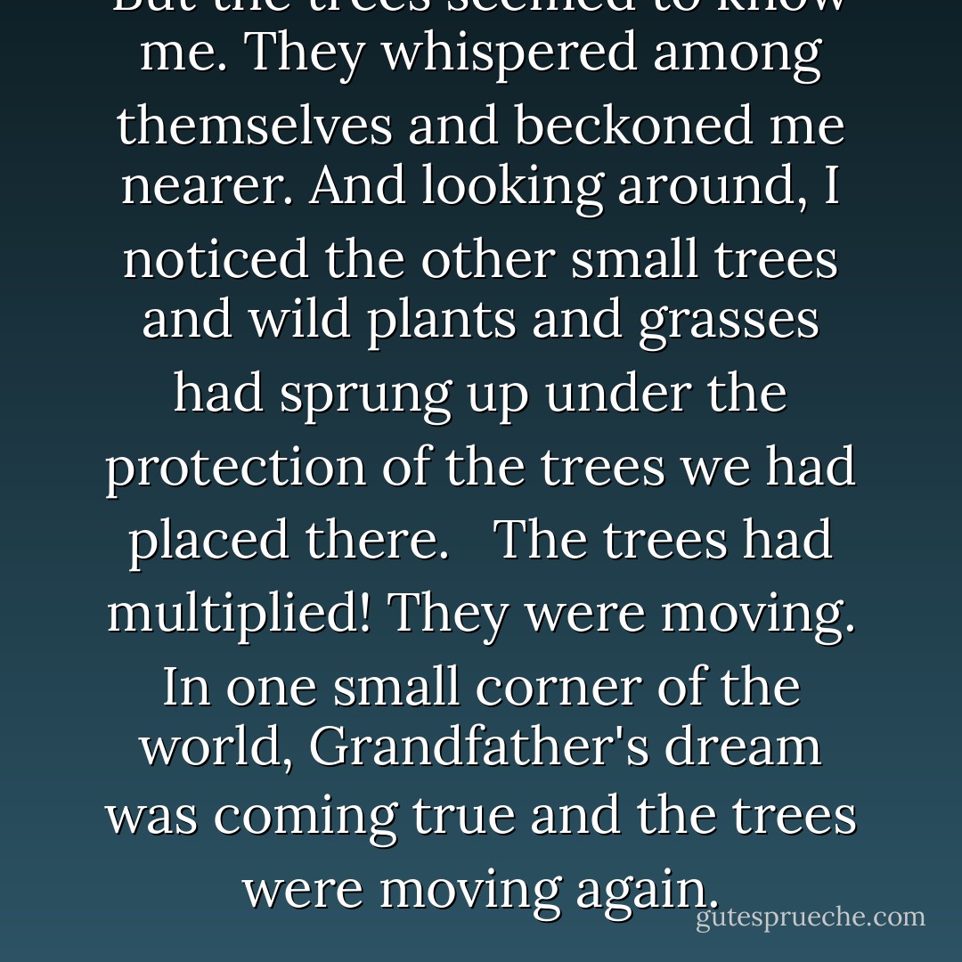 But the trees seemed to know me. They whispered among themselves and beckoned me nearer. And looking around, I noticed the other small trees and wild plants and grasses had sprung up under the protection of the trees we had placed there. <br /><br />The trees had multiplied! They were moving. In one small corner of the world, Grandfather's dream was coming true and the trees were moving again. - Ruskin Bond