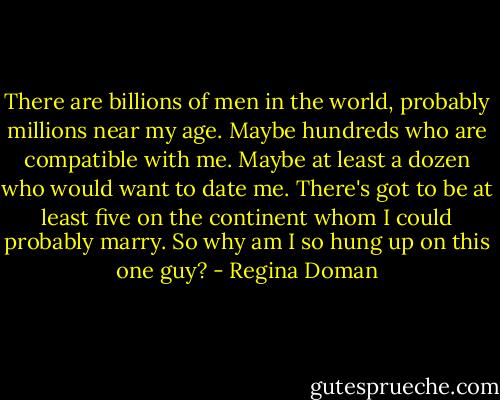 There are billions of men in the world, probably millions near my age. Maybe hundreds who are compatible with me. Maybe at least a dozen who would want to date me. There's got to be at least five on the continent whom I could probably marry. So why am I so hung up on this one guy? - Regina Doman