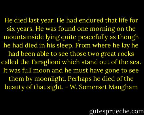 He died last year. He had endured that life for six years. He was found one morning on the mountainside lying quite peacefully as though he had died in his sleep. From where he lay he had been able to see those two great rocks called the Faraglioni which stand out of the sea. It was full moon and he must have gone to see them by moonlight. Perhaps he died of the beauty of that sight. - W. Somerset Maugham