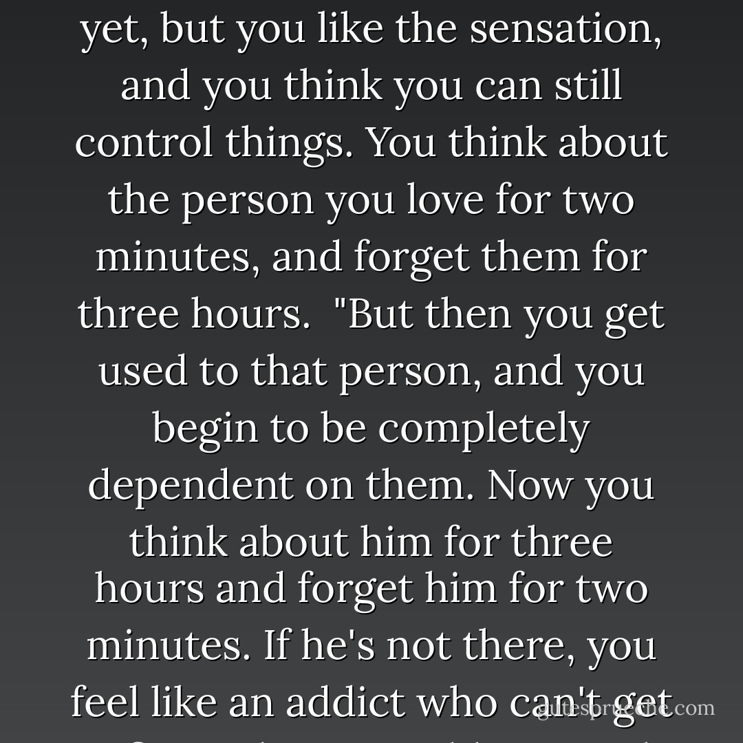 It's risky, falling in love."<br /><br />"I know that," I answered. "I've been in love before. It's like a narcotic. At first it brings the euphoria of complete surrender. The next day, you want more. You're not addicted yet, but you like the sensation, and you think you can still control things. You think about the person you love for two minutes, and forget them for three hours.<br /><br />"But then you get used to that person, and you begin to be completely dependent on them. Now you think about him for three hours and forget him for two minutes. If he's not there, you feel like an addict who can't get a fix. And just as addicts steal and humiliate themselves to get what they need, you're willing to do anything for love."<br /><br />"What a horrible way to put it," he said. - Paulo Coelho