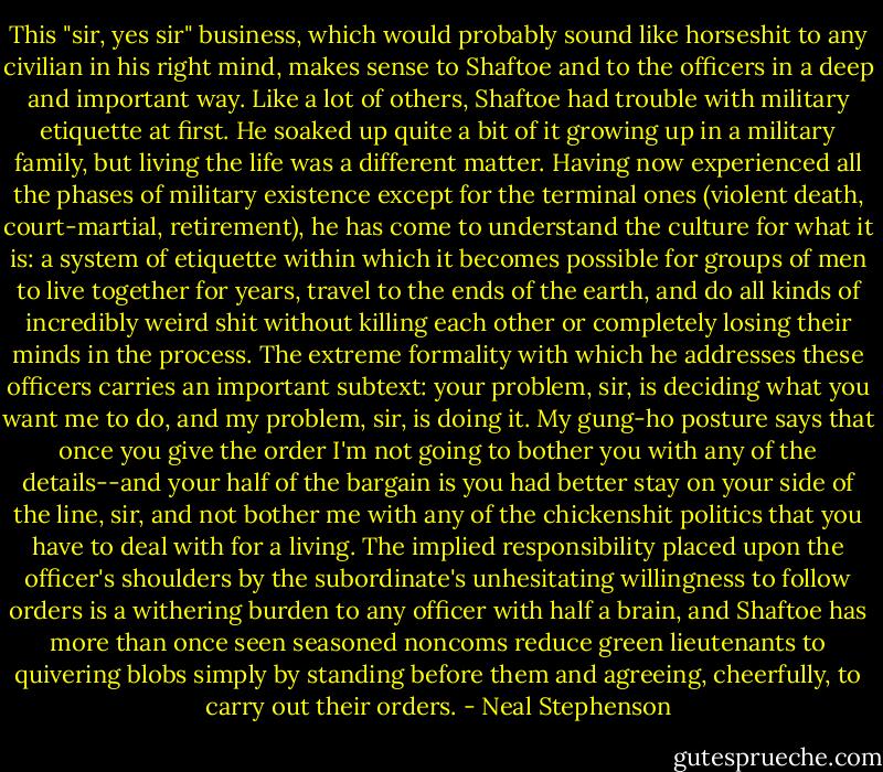 This "sir, yes sir" business, which would probably sound like horseshit to any civilian in his right mind, makes sense to Shaftoe and to the officers in a deep and important way. Like a lot of others, Shaftoe had trouble with military etiquette at first. He soaked up quite a bit of it growing up in a military family, but living the life was a different matter. Having now experienced all the phases of military existence except for the terminal ones (violent death, court-martial, retirement), he has come to understand the culture for what it is: a system of etiquette within which it becomes possible for groups of men to live together for years, travel to the ends of the earth, and do all kinds of incredibly weird shit without killing each other or completely losing their minds in the process. The extreme formality with which he addresses these officers carries an important subtext: your problem, sir, is deciding what you want me to do, and my problem, sir, is doing it. My gung-ho posture says that once you give the order I'm not going to bother you with any of the details--and your half of the bargain is you had better stay on your side of the line, sir, and not bother me with any of the chickenshit politics that you have to deal with for a living. The implied responsibility placed upon the officer's shoulders by the subordinate's unhesitating willingness to follow orders is a withering burden to any officer with half a brain, and Shaftoe has more than once seen seasoned noncoms reduce green lieutenants to quivering blobs simply by standing before them and agreeing, cheerfully, to carry out their orders. - Neal Stephenson