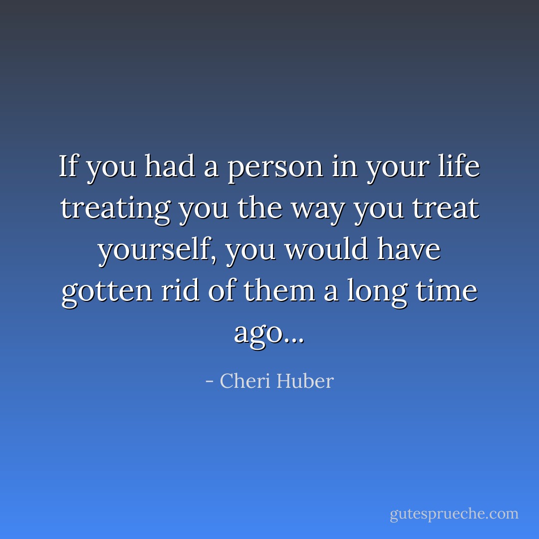 If you had a person in your life treating you the way you treat yourself, you would have gotten rid of them a long time ago... - Cheri Huber