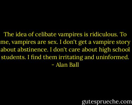 The idea of celibate vampires is ridiculous. To me, vampires are sex. I don't get a vampire story about abstinence. I don't care about high school students. I find them irritating and uninformed. - Alan Ball