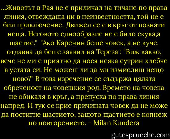 ...Животът в Рая не е приличал на тичане по права линия, отвеждаща ни в неизвестността, той не е бил приключение. Движел се е в кръг от познати неща. Неговото еднообразие не е било скука,а щастие." <br />"Ако Каренин беше човек, а не куче, отдавна да беше заявил на Тереза : "Виж какво, вече не ми е приятно да нося нсяка сутрин хлебче в устата си. Не можеш ли да ми измислиш нещо ново?" В това изречение се съдържа цялата обреченост на човешкия род. Времето на човека не обикаля в кръг, а препуска по права линия напред. И тук се крие причината човек да не може да постигне щастието, защото щастието е копнеж по повторението. - Milan Kundera