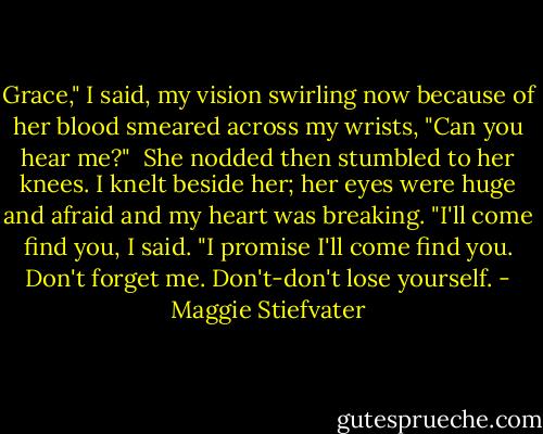 Grace," I said, my vision swirling now because of her blood smeared across my wrists, "Can you hear me?"<br /> She nodded then stumbled to her knees. I knelt beside her; her eyes were huge and afraid and my heart was breaking. "I'll come find you, I said. "I promise I'll come find you. Don't forget me. Don't-don't lose yourself. - Maggie Stiefvater