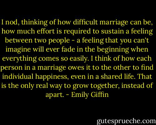 I nod, thinking of how difficult marriage can be, how much effort is required to sustain a feeling between two people - a feeling that you can't imagine will ever fade in the beginning when everything comes so easily. I think of how each person in a marriage owes it to the other to find individual happiness, even in a shared life. That is the only real way to grow together, instead of apart. - Emily Giffin