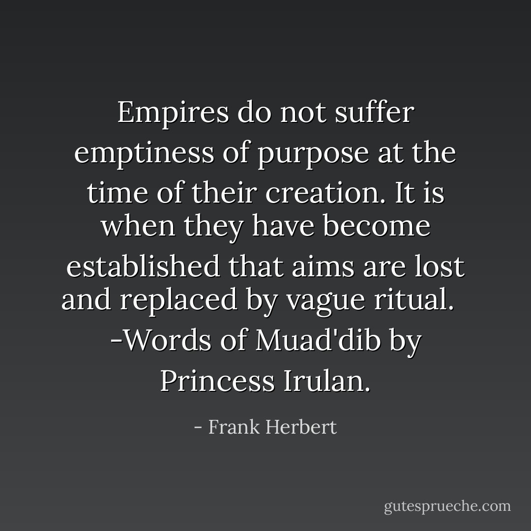 Empires do not suffer emptiness of purpose at the time of their creation. It is when they have become established that aims are lost and replaced by vague ritual.<br /><br /> -Words of Muad'dib by Princess Irulan. - Frank Herbert