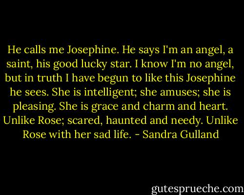 He calls me Josephine. He says I'm an angel, a saint, his good lucky star. I know I'm no angel, but in truth I have begun to like this Josephine he sees. She is intelligent; she amuses; she is pleasing. She is grace and charm and heart. Unlike Rose; scared, haunted and needy. Unlike Rose with her sad life. - Sandra Gulland