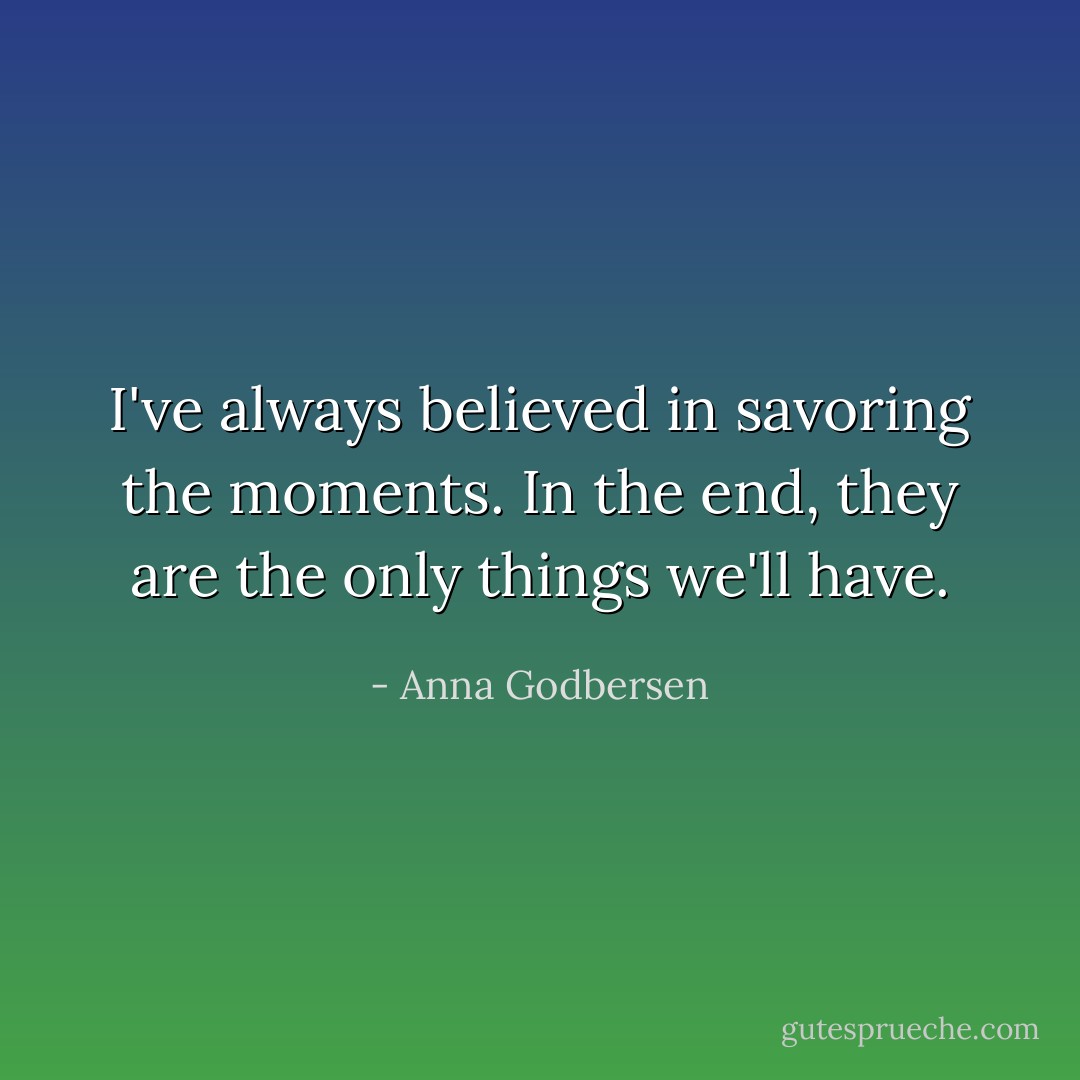 I've always believed in savoring the moments. In the end, they are the only things we'll have. - Anna Godbersen