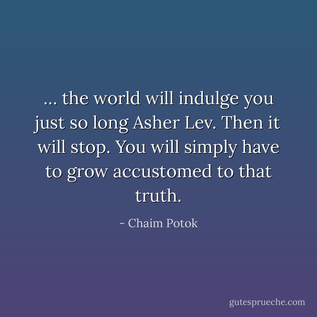 … the world will indulge you just so long Asher Lev. Then it will stop. You will simply have to grow accustomed to that truth. - Chaim Potok