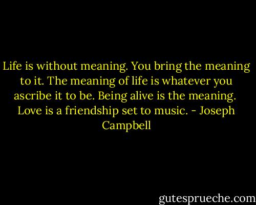 Life is without meaning. You bring the meaning to it. The meaning of life is whatever you ascribe it to be. Being alive is the meaning.<br /><br />Love is a friendship set to music. - Joseph Campbell