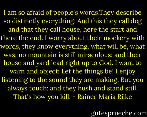 I am so afraid of people's words.They describe so distinctly everything:<br />And this they call dog and that they call house,<br />here the start and there the end.<br />I worry about their mockery with words,<br />they know everything, what will be, what was;<br />no mountain is still miraculous;<br />and their house and yard lead right up to God.<br />I want to warn and object: Let the things be!<br />I enjoy listening to the sound they are making.<br />But you always touch: and they hush and stand still.<br />That's how you kill. - Rainer Maria Rilke