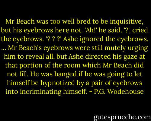 Mr Beach was too well bred to be inquisitive, but his eyebrows here not.<br />'Ah!' he said.<br />'?', cried the eyebrows. '? ? ?'<br />Ashe ignored the eyebrows.<br />...<br />Mr Beach's eyebrows were still mutely urging him to reveal all, but Ashe directed his gaze at that portion of the room which Mr Beach did not fill. He was hanged if he was going to let himself be hypnotized by a pair of eyebrows into incriminating himself. - P.G. Wodehouse
