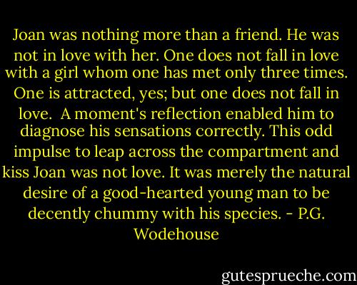 Joan was nothing more than a friend. He was not in love with her. One does not fall in love with a girl whom one has met only three times. One is attracted, yes; but one does not fall in love. <br />A moment's reflection enabled him to diagnose his sensations correctly. This odd impulse to leap across the compartment and kiss Joan was not love. It was merely the natural desire of a good-hearted young man to be decently chummy with his species. - P.G. Wodehouse