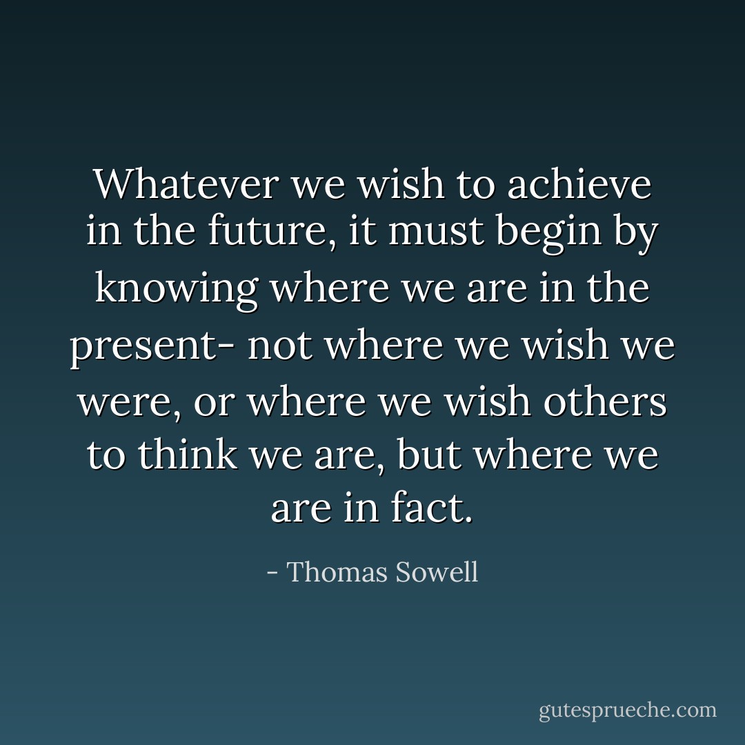 Whatever we wish to achieve in the future, it must begin by knowing where we are in the present- not where we wish we were, or where we wish others to think we are, but where we are in fact. - Thomas Sowell