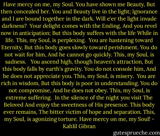 Have mercy on me, my Soul.<br />You have shown me Beauty,<br />But then concealed her.<br />You and Beauty live in the light;<br />Ignorance and I are bound together in the dark.<br />Will e'er the light invade darkness?<br /><br />Your delight comes with the Ending,<br />And you revel now in anticipation;<br />But this body suffers with the life<br />While in life.<br />This, my Soul, is perplexing.<br /><br />You are hastening toward Eternity,<br />But this body goes slowly toward perishment.<br />You do not wait for him,<br />And he cannot go quickly.<br />This, my Soul, is sadness. <br /><br />You ascend high, though heaven's attraction,<br />But this body falls by earth's gravity.<br />You do not console him,<br />And he does not appreciate you.<br />This, my Soul, is misery.<br /><br />You are rich in wisdom,<br />But this body is poor in understanding.<br />You do not compromise,<br />And he does not obey.<br />This, my Soul, is extreme suffering.<br /><br />In the silence of the night you visit The Beloved<br />And enjoy the sweetness of His presence.<br />This body ever remains,<br />The bitter victim of hope and separation.<br />This, my Soul, is agonizing torture.<br />Have mercy on me, my Soul! - Kahlil Gibran