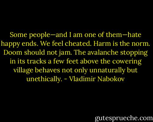 Some people—and I am one of them—hate happy ends. We feel cheated. Harm is the norm. Doom should not jam. The avalanche stopping in its tracks a few feet above the cowering village behaves not only unnaturally but unethically. - Vladimir Nabokov