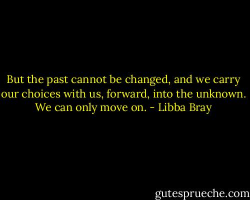 But the past cannot be changed, and we carry our choices with us, forward, into the unknown. We can only move on. - Libba Bray