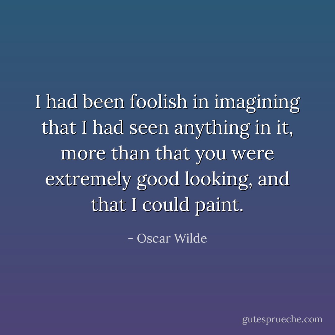 I had been foolish in imagining that I had seen anything in it, more than that you were extremely good looking, and that I could paint. - Oscar Wilde