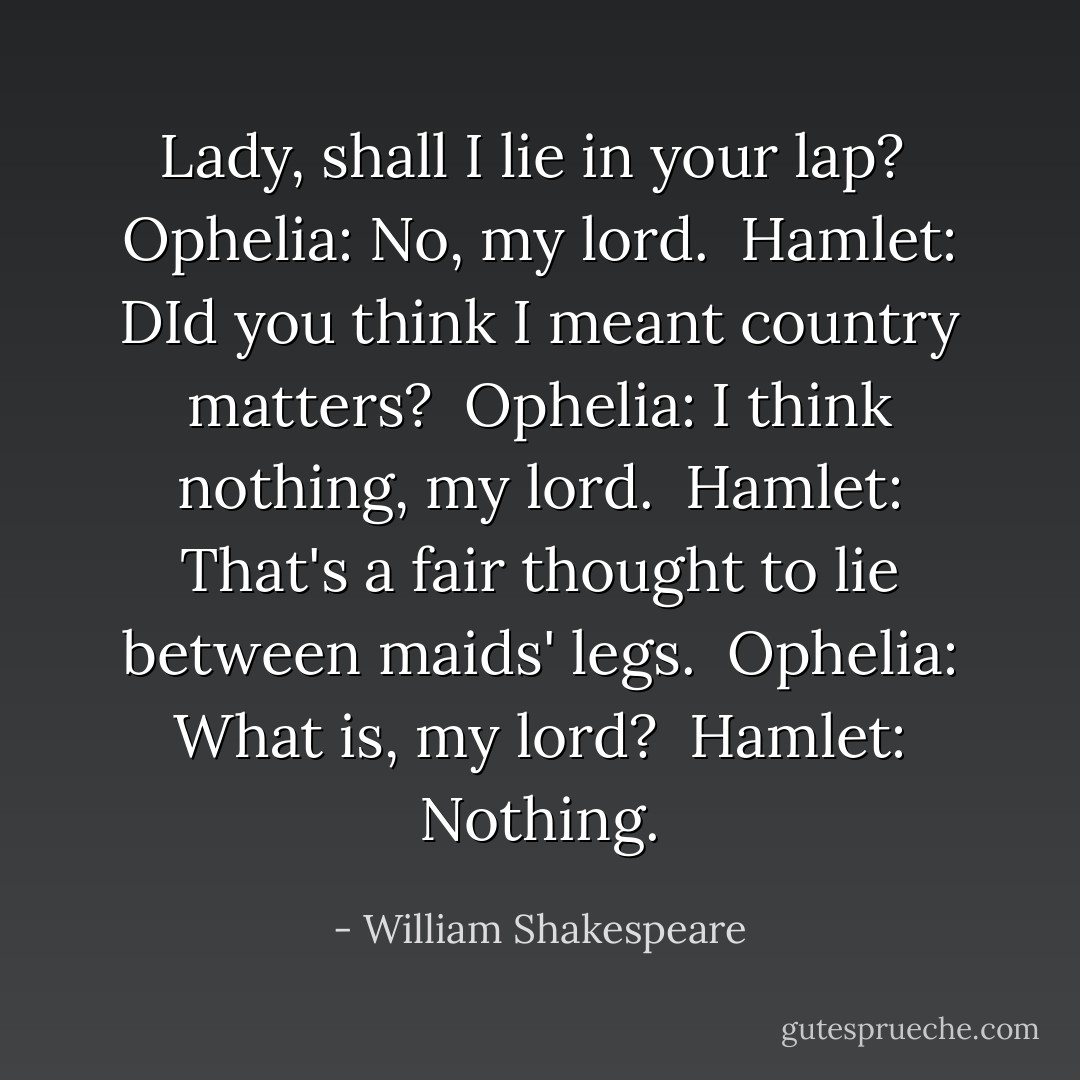 Lady, shall I lie in your lap? <br />Ophelia: No, my lord. <br />Hamlet: DId you think I meant country matters? <br />Ophelia: I think nothing, my lord. <br />Hamlet: That's a fair thought to lie between maids' legs. <br />Ophelia: What is, my lord? <br />Hamlet: Nothing. - William Shakespeare