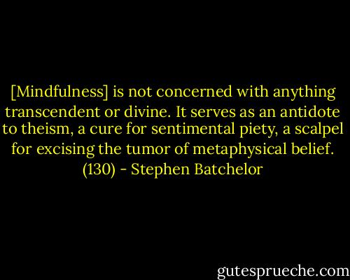 [Mindfulness] is not concerned with anything transcendent or divine. It serves as an antidote to theism, a cure for sentimental piety, a scalpel for excising the tumor of metaphysical belief. (130) - Stephen Batchelor
