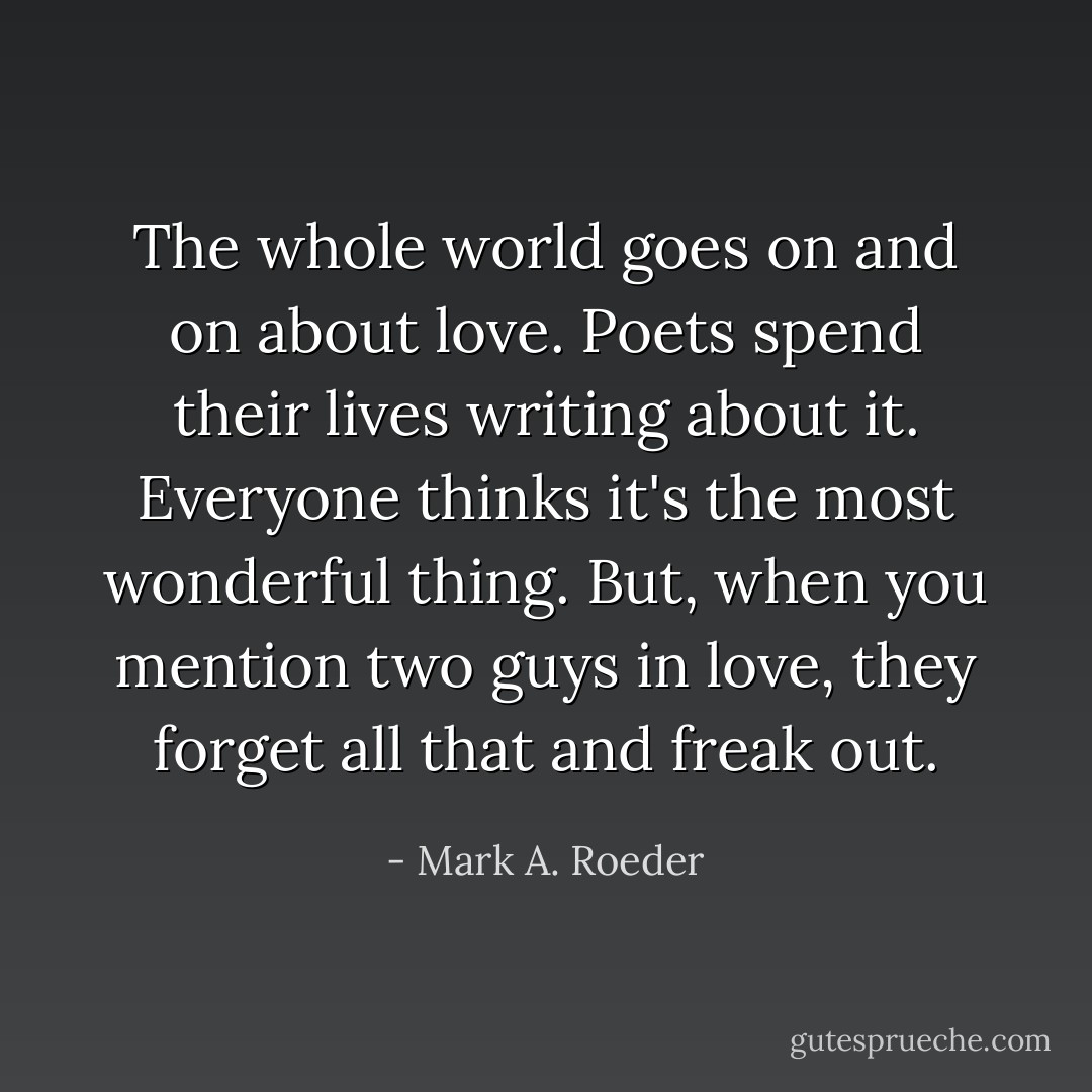 The whole world goes on and on about love. Poets spend their lives writing about it. Everyone thinks it's the most wonderful thing. But, when you mention two guys in love, they forget all that and freak out. - Mark A. Roeder