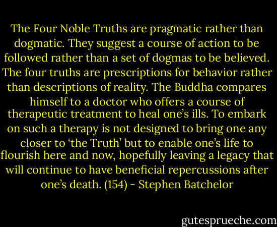The Four Noble Truths are pragmatic rather than dogmatic. They suggest a course of action to be followed rather than a set of dogmas to be believed. The four truths are prescriptions for behavior rather than descriptions of reality. The Buddha compares himself to a doctor who offers a course of therapeutic treatment to heal one’s ills. To embark on such a therapy is not designed to bring one any closer to ‘the Truth’ but to enable one’s life to flourish here and now, hopefully leaving a legacy that will continue to have beneficial repercussions after one’s death. (154) - Stephen Batchelor