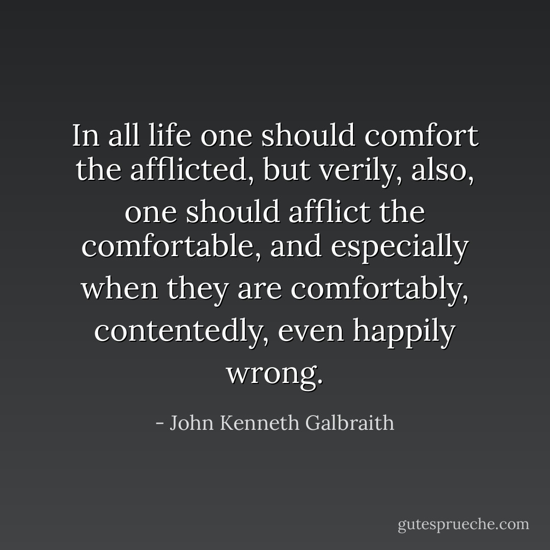 In all life one should comfort the afflicted, but verily, also, one should afflict the comfortable, and especially when they are comfortably, contentedly, even happily wrong. - John Kenneth Galbraith