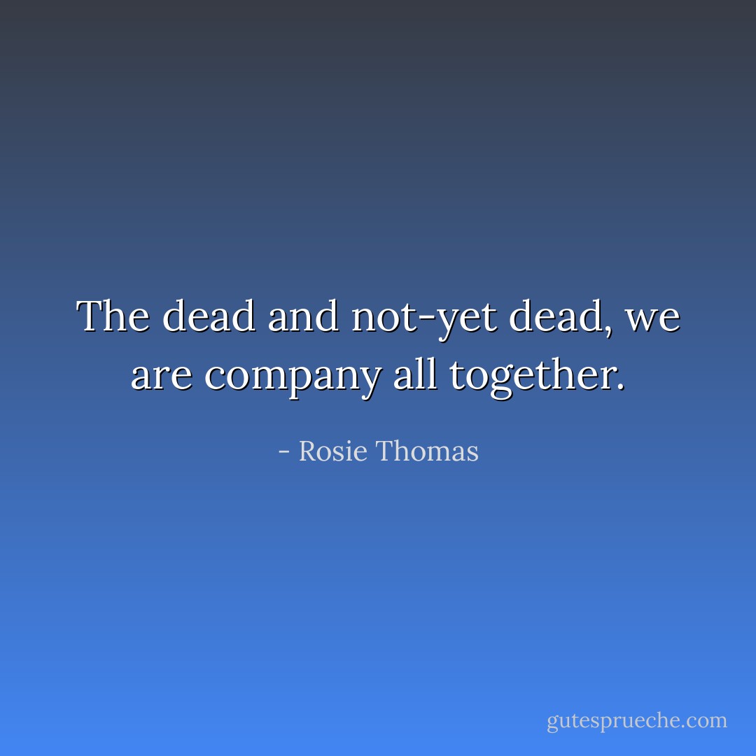 The dead and not-yet dead, we are company all together. - Rosie Thomas