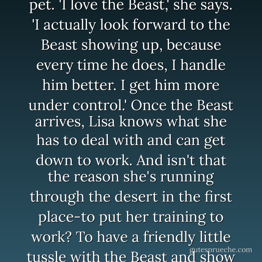 Lisa Smith-Batchen, the amazingly sunny and pixie-tailed ultrarunner from Idaho who trained through blizzards to win a six-day race in the Sahara, talks about exhaustion as if it's a playful pet. 'I love the Beast,' she says. 'I actually look forward to the Beast showing up, because every time he does, I handle him better. I get him more under control.' Once the Beast arrives, Lisa knows what she has to deal with and can get down to work. And isn't that the reason she's running through the desert in the first place-to put her training to work? To have a friendly little tussle with the Beast and show it who's boss? You can't hate the Beast and expect to beat it; the only way to truly conquer something, as every great philosopher and geneticist will tell you , is to love it. - Christopher McDougall